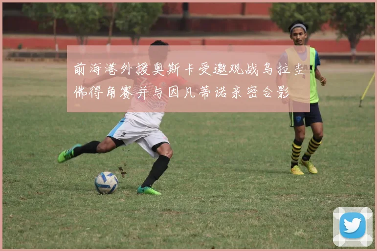 前海港外援奥斯卡受邀观战乌拉圭佛得角赛并与因凡蒂诺亲密合影