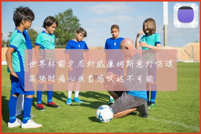 世界杯前夕尼科威廉姆斯意外伤退离场时痛心疾首感叹这不可能