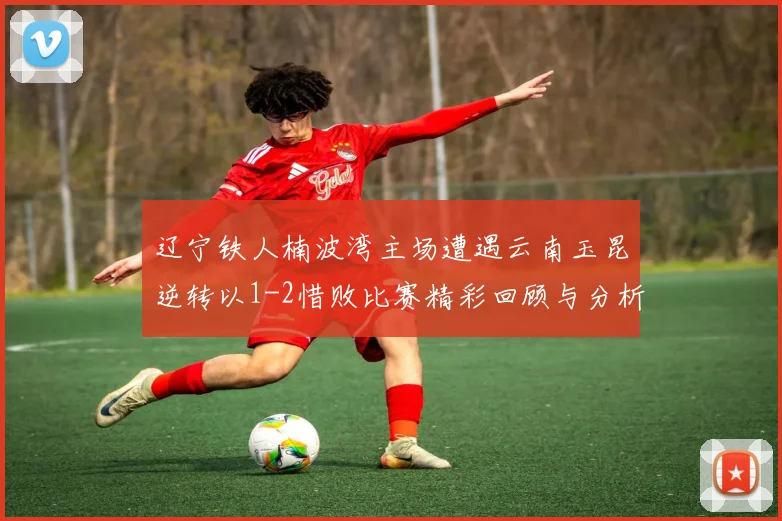 辽宁铁人楠波湾主场遭遇云南玉昆逆转以1-2惜败比赛精彩回顾与分析