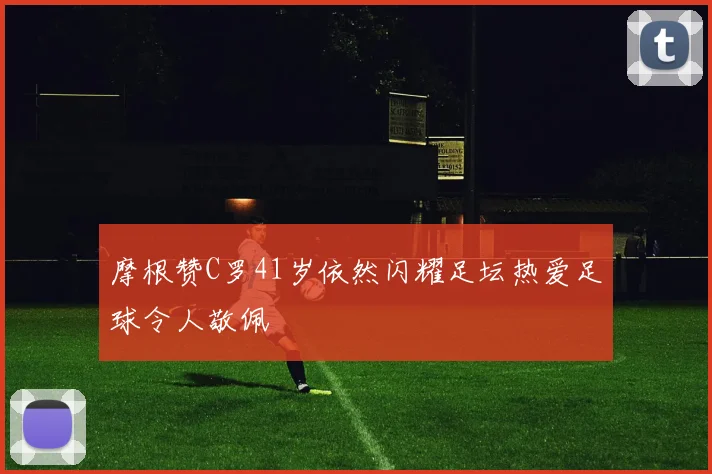 摩根赞C罗41岁依然闪耀足坛热爱足球令人敬佩