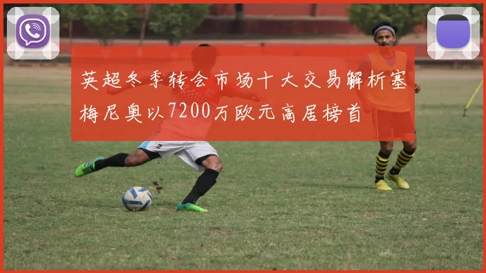 英超冬季转会市场十大交易解析塞梅尼奥以7200万欧元高居榜首