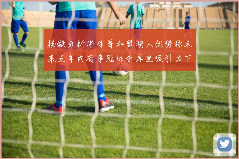 杨毅分析字母哥加盟湖人优势称未来五年内有争冠机会库里吸引力下降