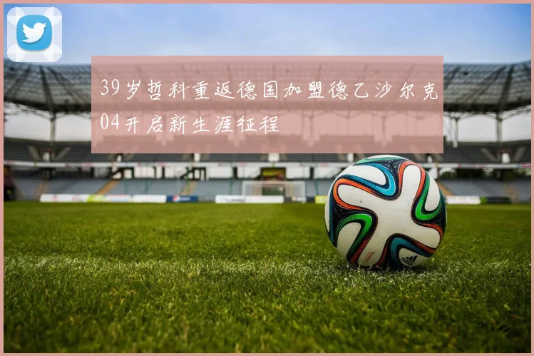 39岁哲科重返德国加盟德乙沙尔克04开启新生涯征程