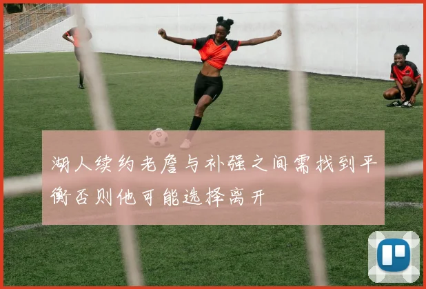 湖人续约老詹与补强之间需找到平衡否则他可能选择离开