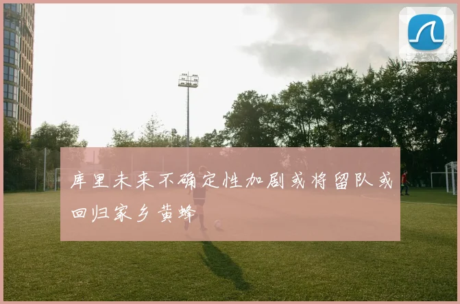 库里未来不确定性加剧或将留队或回归家乡黄蜂