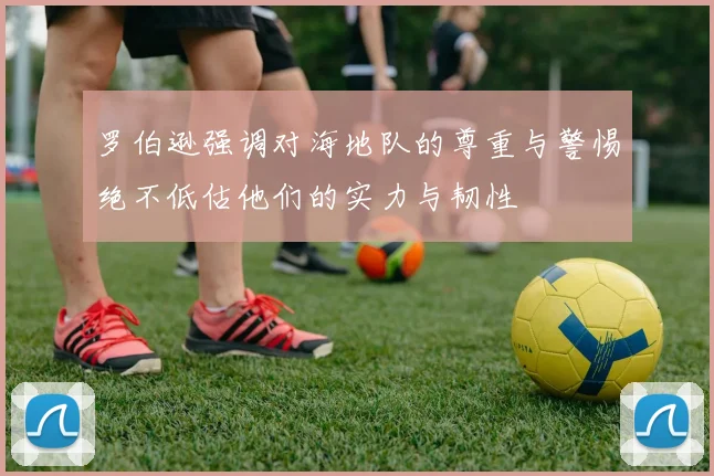 罗伯逊强调对海地队的尊重与警惕绝不低估他们的实力与韧性